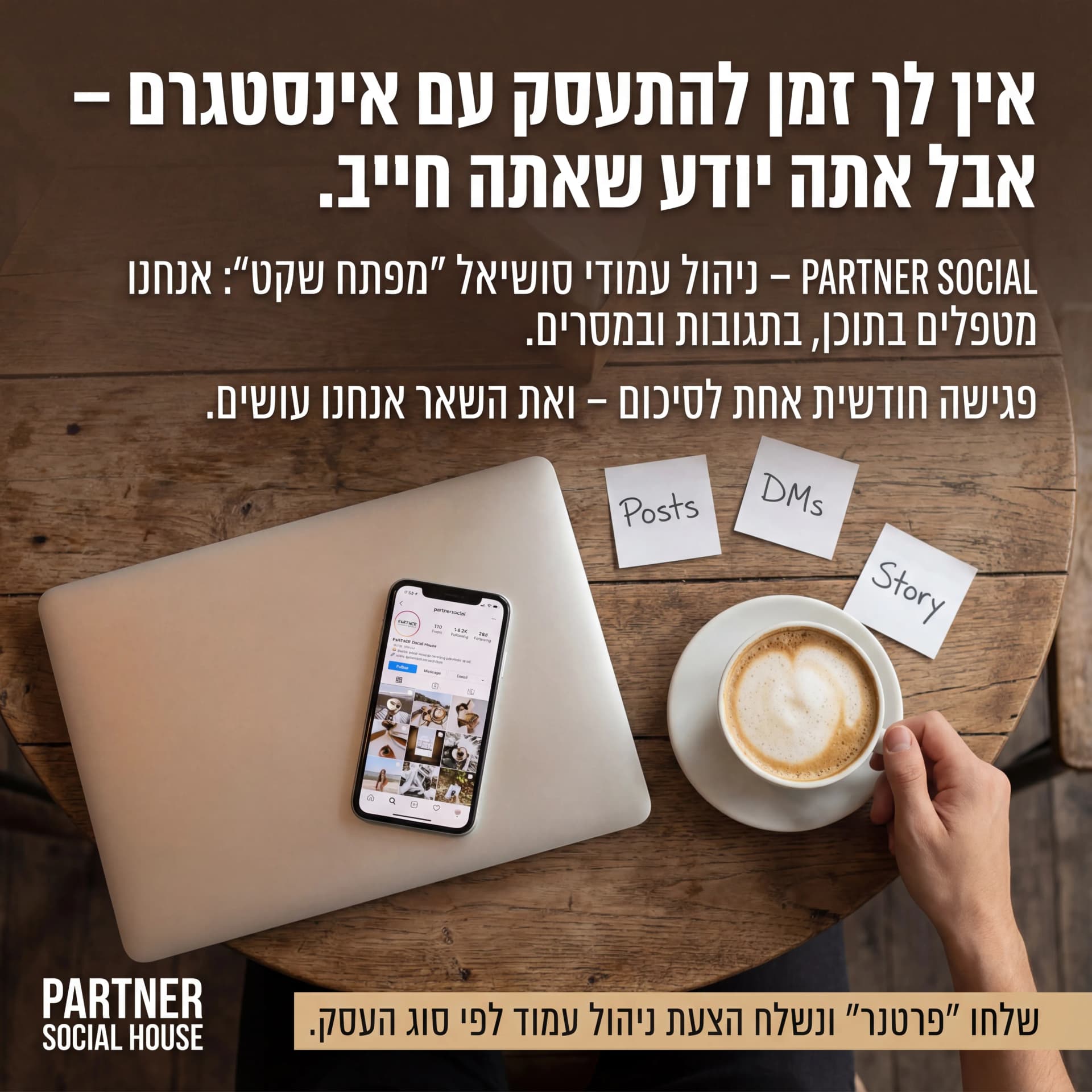מודעת AI לסוכנויות שיווק: Partner Social. פרומפט: 🤝 PARTNER SOCIAL HOUSE 4
טקסט מודעה:
כותרת:
אין לך זמן להתעסק עם אינסטגרם – אבל אתה יודע שאתה חייב.
שורה שנייה:
PARTNER SOCIAL – ניהול עמודי סושיאל "מפתח שקט": אנחנו מטפלים בתוכן, בתגובות ובמסרים.
שורה שלישית:
פגישה חודשית אחת לסיכום – ואת השאר אנחנו עושים.
CTA:
שלחו "פרטנר" ונשלח הצעת ניהול עמוד לפי סוג העסק.
רעיון לתמונה:
לפטופ סגור, טלפון פתוח על אינסטגרם, כוס קפה, פתקים קטנים עם מילים כמו "Posts", "DMs", "Story". לוגו PARTNER SOCIAL HOUSE. אווירה: שקט, פחות סטרס.