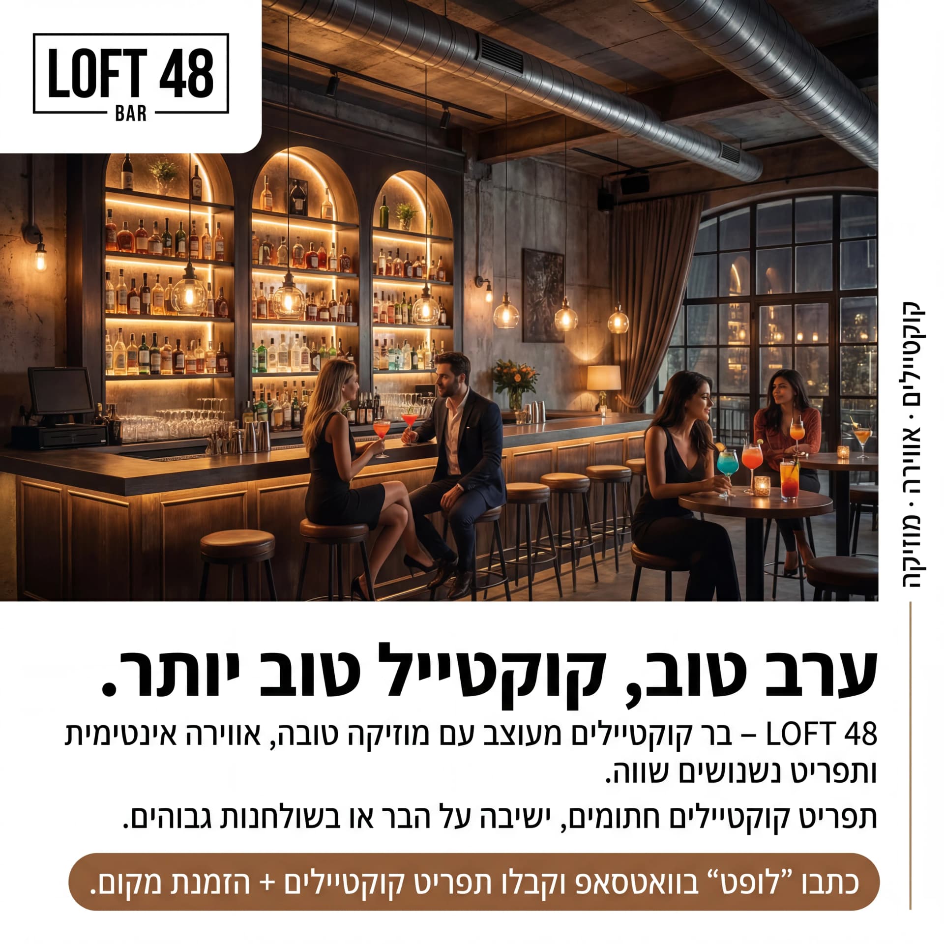 מודעת AI למסעדות ובתי קפה: Loft 48. פרומפט: 🍸 LOFT 48 BAR 1
טקסט מודעה:
כותרת:
ערב טוב, קוקטייל טוב יותר.
שורה שנייה:
LOFT 48 – בר קוקטיילים מעוצב עם מוזיקה טובה, אווירה אינטימית ותפריט נשנושים שווה.
שורה שלישית:
תפריט קוקטיילים חתומים, ישיבה על הבר או בשולחנות גבוהים.
CTA:
כתבו "לופט" בוואטסאפ וקבלו תפריט קוקטיילים + הזמנת מקום.
תיאור ויזואלי:
בר יוקרתי בחלל תעשייתי־מודרני, תאורה חמה, בקבוקי אלכוהול מסודרים על מדפים, זוגות יושבים עם קוקטיילים צבעוניים. לוגו "LOFT 48 BAR" בפינה העליונה. טקסט קטן בצד: "קוקטיילים · אווירה · מוזיקה".